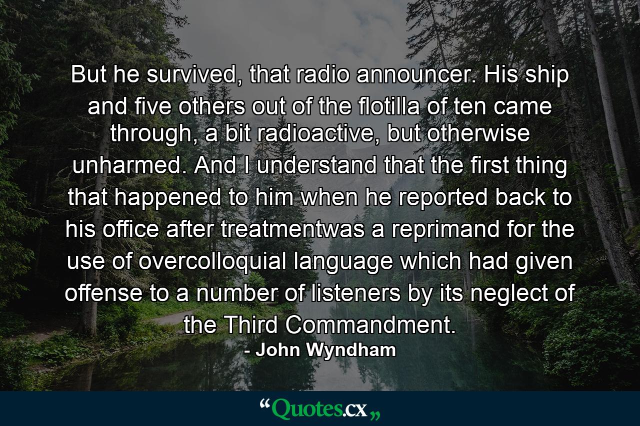 But he survived, that radio announcer. His ship and five others out of the flotilla of ten came through, a bit radioactive, but otherwise unharmed. And I understand that the first thing that happened to him when he reported back to his office after treatmentwas a reprimand for the use of overcolloquial language which had given offense to a number of listeners by its neglect of the Third Commandment. - Quote by John Wyndham