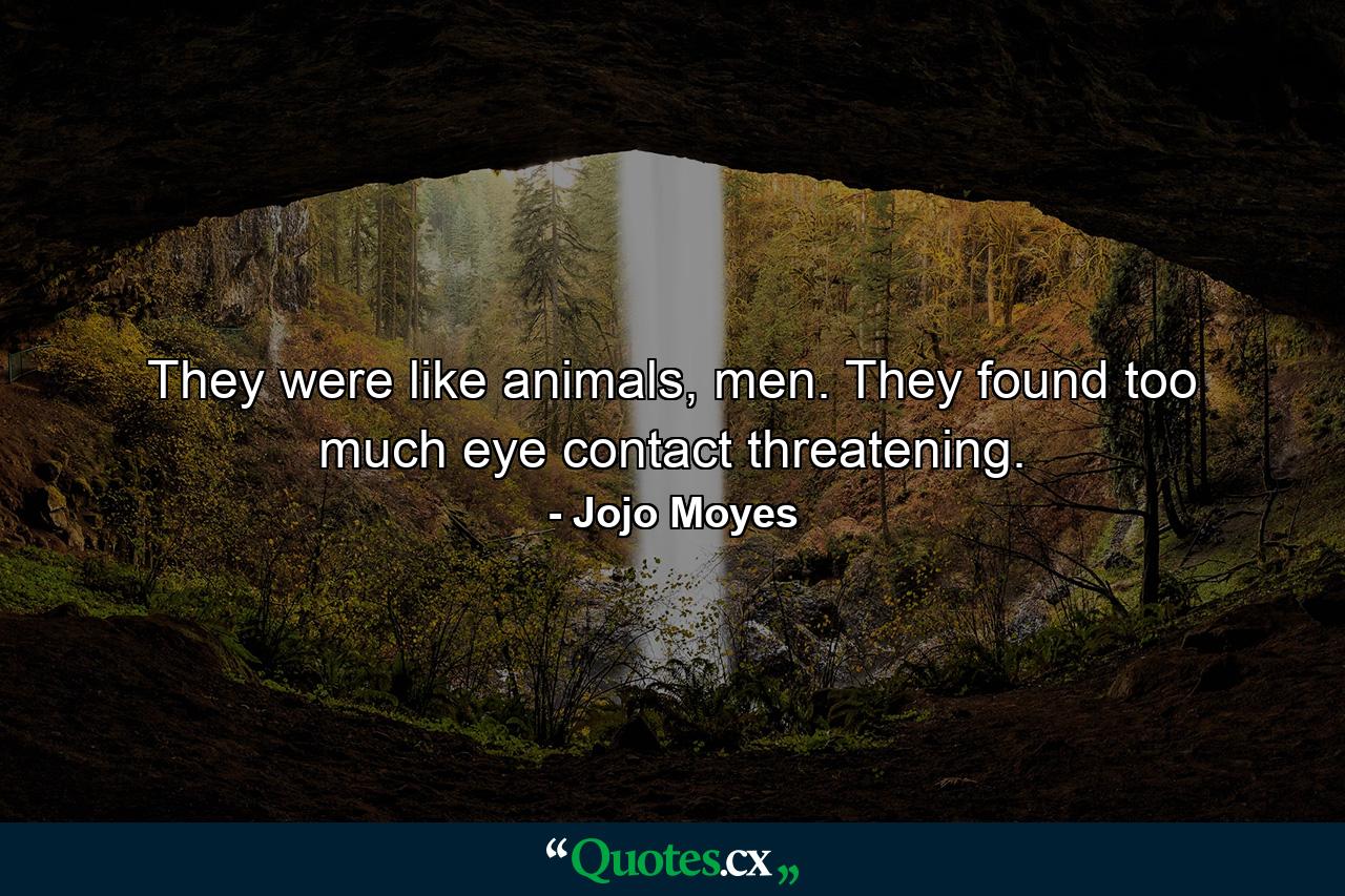 They were like animals, men. They found too much eye contact threatening. - Quote by Jojo Moyes