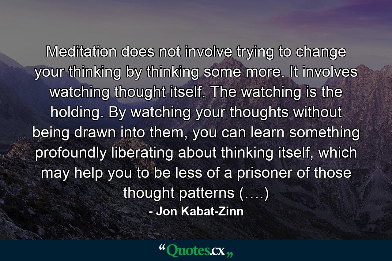 Meditation does not involve trying to change your thinking by thinking some more. It involves watching thought itself. The watching is the holding. By watching your thoughts without being drawn into them, you can learn something profoundly liberating about thinking itself, which may help you to be less of a prisoner of those thought patterns (….) - Quote by Jon Kabat-Zinn