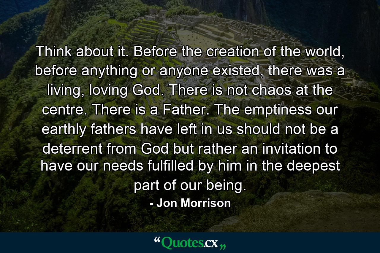 Think about it. Before the creation of the world, before anything or anyone existed, there was a living, loving God. There is not chaos at the centre. There is a Father. The emptiness our earthly fathers have left in us should not be a deterrent from God but rather an invitation to have our needs fulfilled by him in the deepest part of our being. - Quote by Jon Morrison