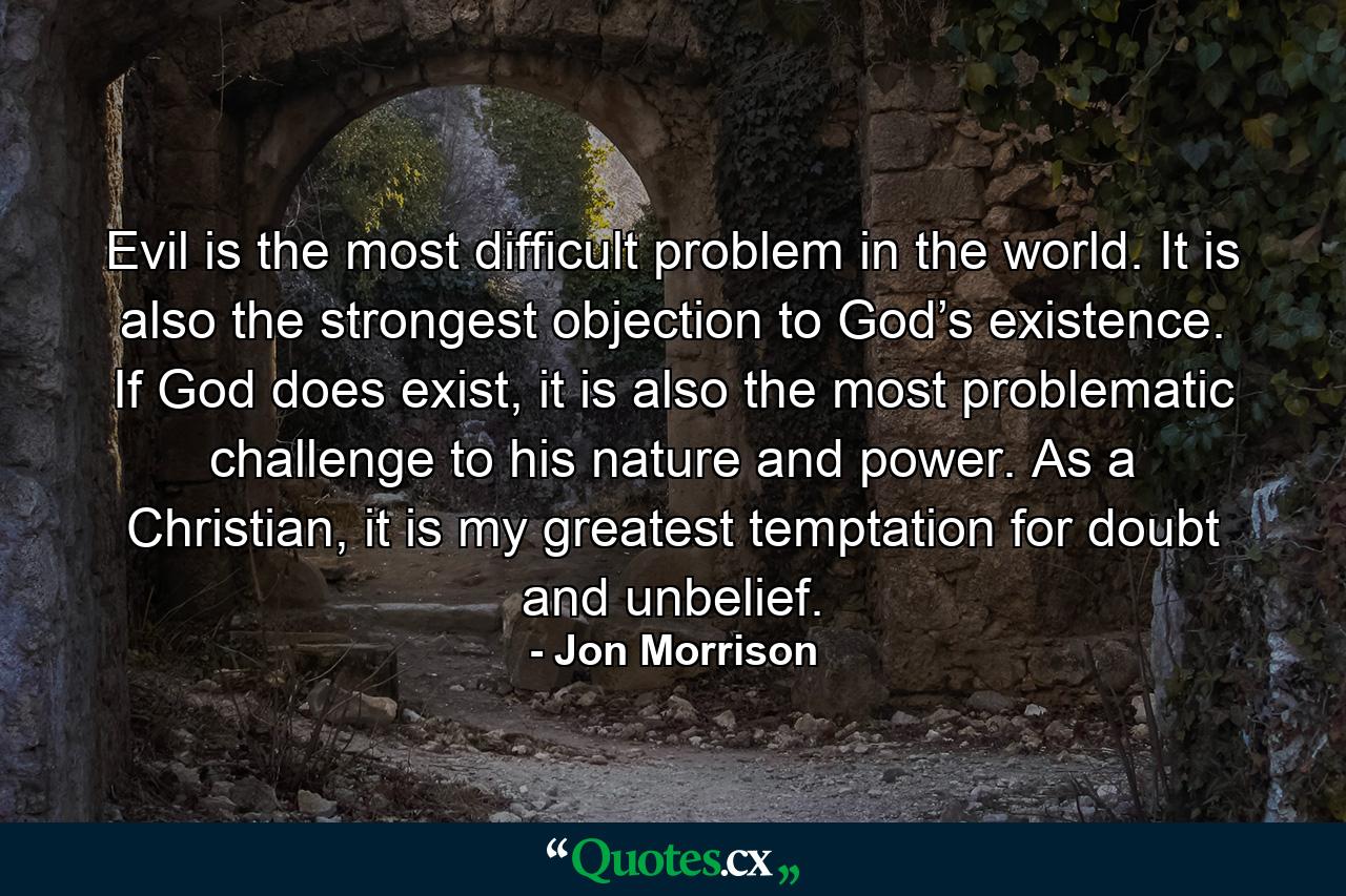 Evil is the most difficult problem in the world. It is also the strongest objection to God’s existence. If God does exist, it is also the most problematic challenge to his nature and power. As a Christian, it is my greatest temptation for doubt and unbelief. - Quote by Jon Morrison