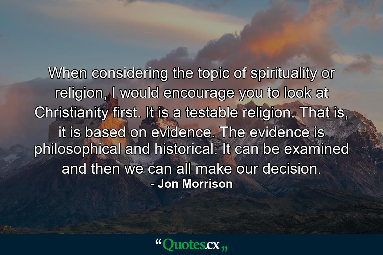 When considering the topic of spirituality or religion, I would encourage you to look at Christianity first. It is a testable religion. That is, it is based on evidence. The evidence is philosophical and historical. It can be examined and then we can all make our decision. - Quote by Jon Morrison