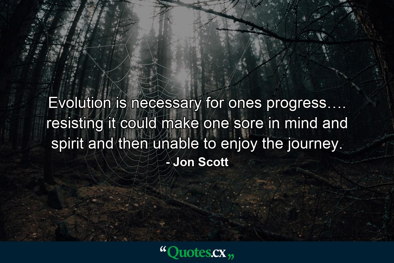 Evolution is necessary for ones progress…. resisting it could make one sore in mind and spirit and then unable to enjoy the journey. - Quote by Jon Scott