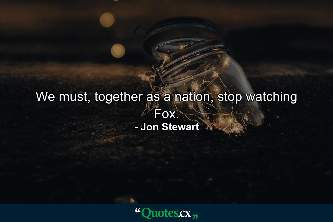 We must, together as a nation, stop watching Fox. - Quote by Jon Stewart