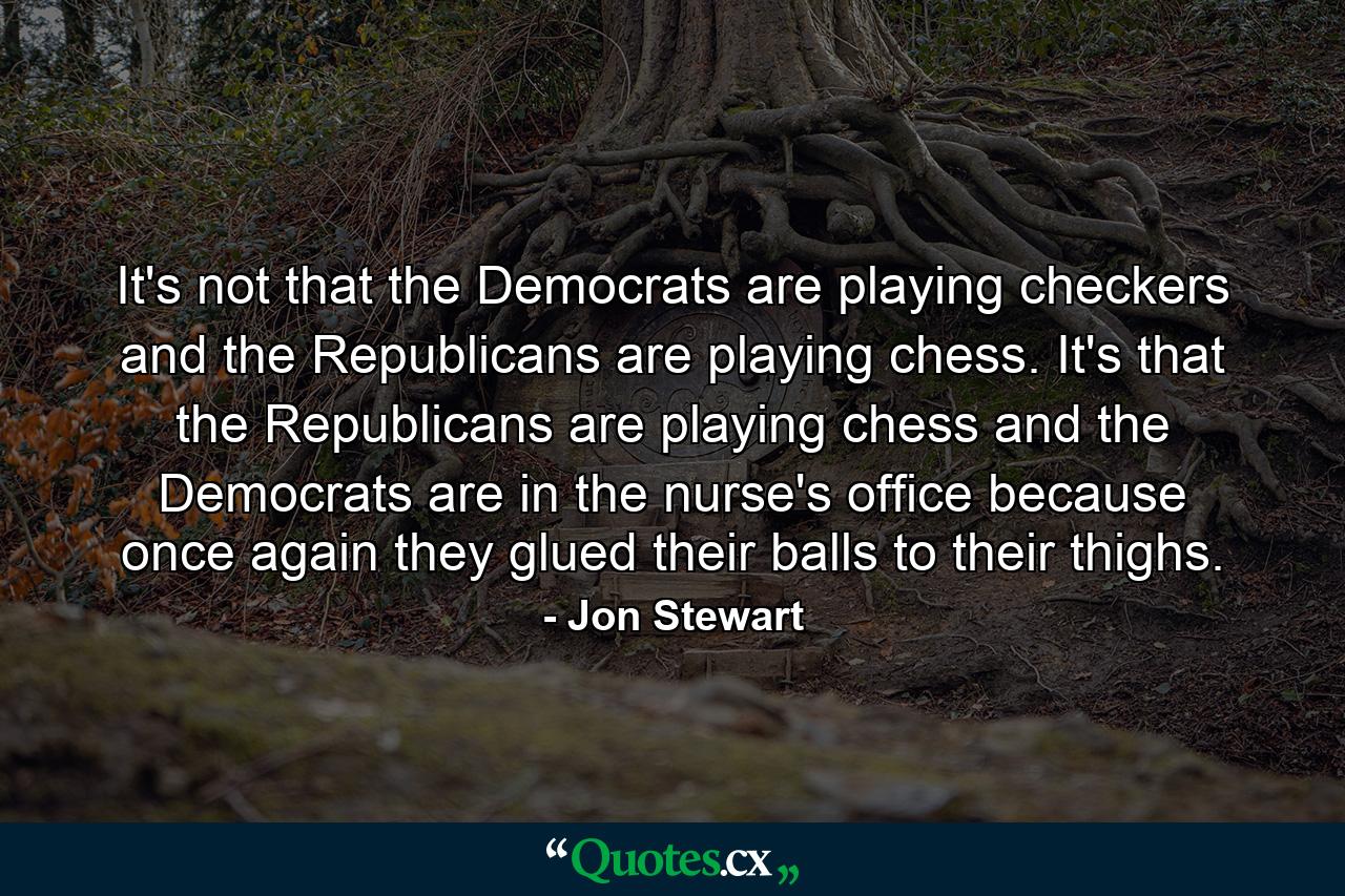 It's not that the Democrats are playing checkers and the Republicans are playing chess. It's that the Republicans are playing chess and the Democrats are in the nurse's office because once again they glued their balls to their thighs. - Quote by Jon Stewart