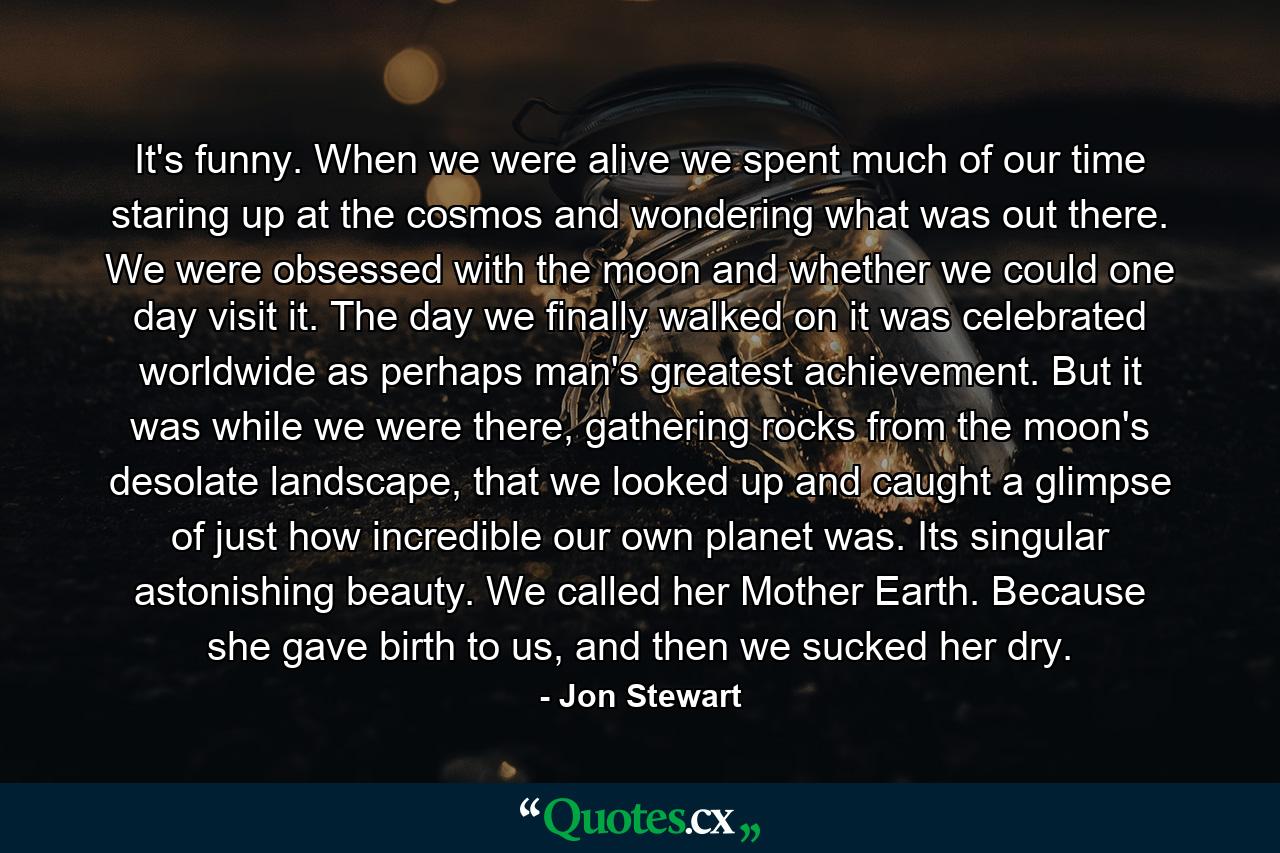 It's funny. When we were alive we spent much of our time staring up at the cosmos and wondering what was out there. We were obsessed with the moon and whether we could one day visit it. The day we finally walked on it was celebrated worldwide as perhaps man's greatest achievement. But it was while we were there, gathering rocks from the moon's desolate landscape, that we looked up and caught a glimpse of just how incredible our own planet was. Its singular astonishing beauty. We called her Mother Earth. Because she gave birth to us, and then we sucked her dry. - Quote by Jon Stewart