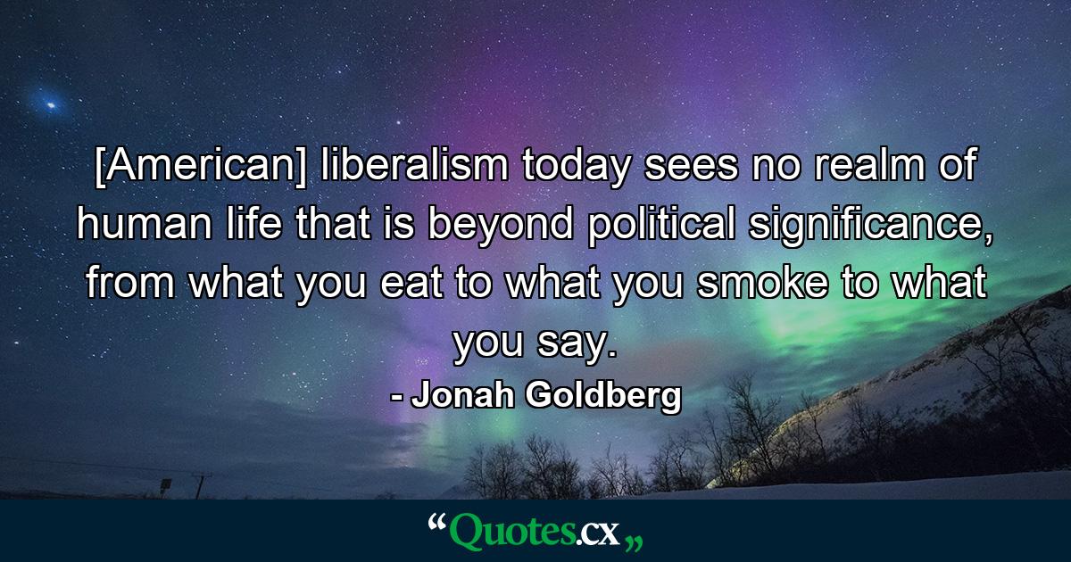 [American] liberalism today sees no realm of human life that is beyond political significance, from what you eat to what you smoke to what you say. - Quote by Jonah Goldberg