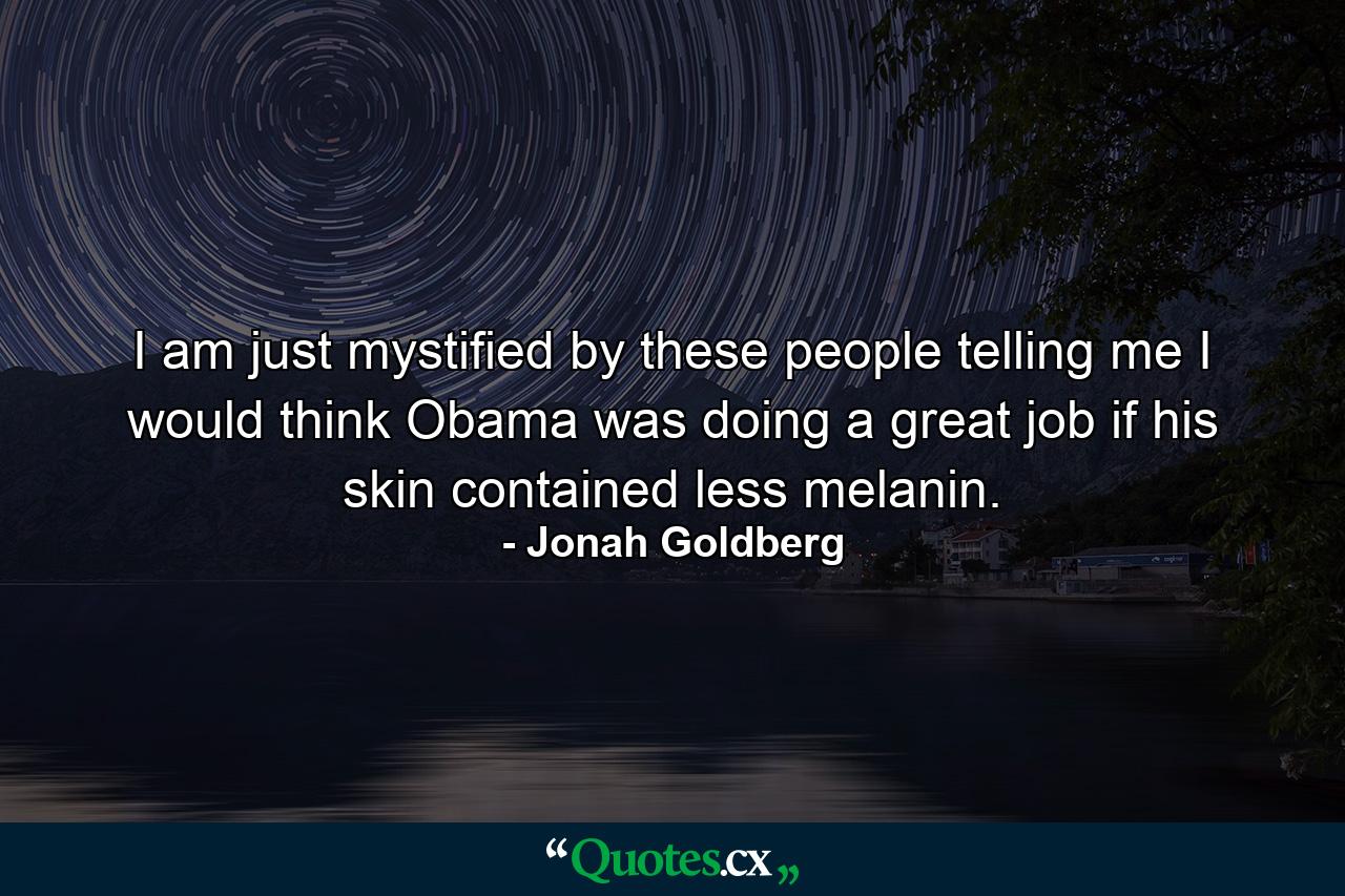 I am just mystified by these people telling me I would think Obama was doing a great job if his skin contained less melanin. - Quote by Jonah Goldberg