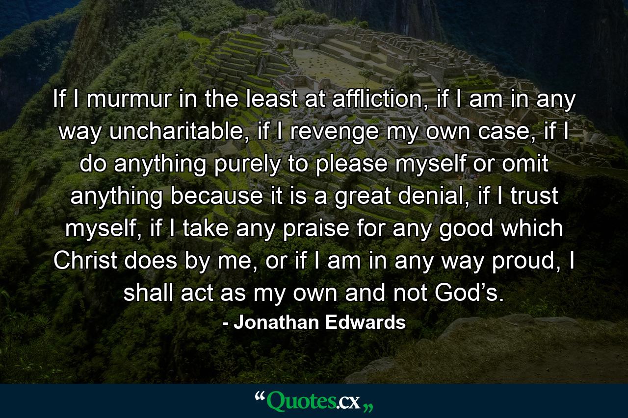 If I murmur in the least at affliction, if I am in any way uncharitable, if I revenge my own case, if I do anything purely to please myself or omit anything because it is a great denial, if I trust myself, if I take any praise for any good which Christ does by me, or if I am in any way proud, I shall act as my own and not God’s. - Quote by Jonathan Edwards