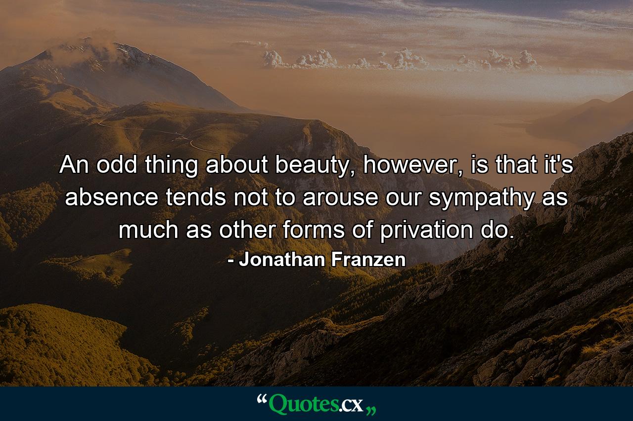 An odd thing about beauty, however, is that it's absence tends not to arouse our sympathy as much as other forms of privation do. - Quote by Jonathan Franzen