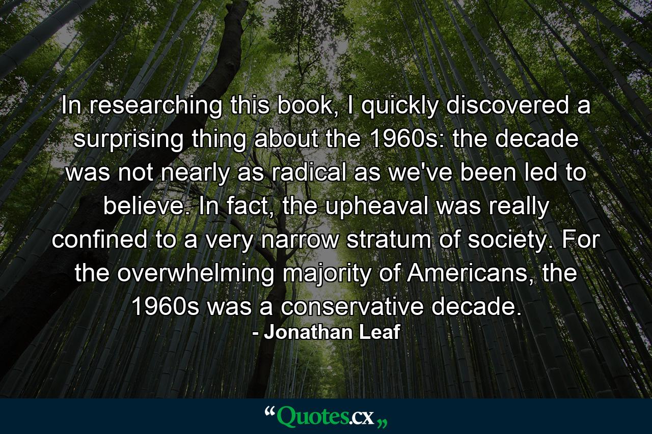 In researching this book, I quickly discovered a surprising thing about the 1960s: the decade was not nearly as radical as we've been led to believe. In fact, the upheaval was really confined to a very narrow stratum of society. For the overwhelming majority of Americans, the 1960s was a conservative decade. - Quote by Jonathan Leaf