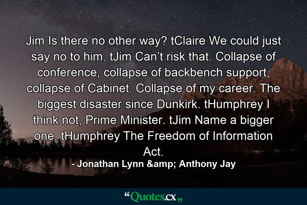 Jim Is there no other way?  tClaire We could just say no to him.  tJim Can’t risk that. Collapse of conference, collapse of backbench support, collapse of Cabinet. Collapse of my career. The biggest disaster since Dunkirk.  tHumphrey I think not, Prime Minister.  tJim Name a bigger one.  tHumphrey The Freedom of Information Act. - Quote by Jonathan Lynn & Anthony Jay