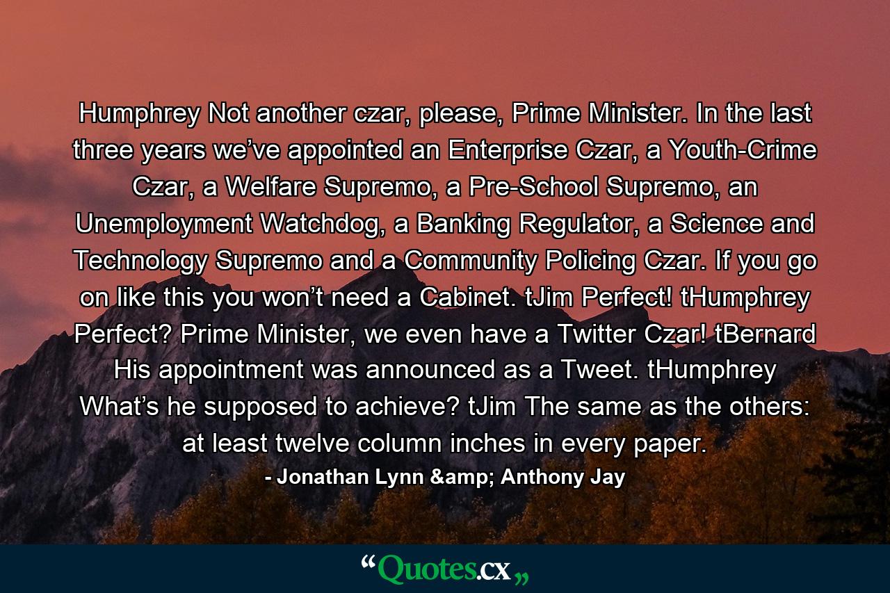 Humphrey Not another czar, please, Prime Minister. In the last three years we’ve appointed an Enterprise Czar, a Youth-Crime Czar, a Welfare Supremo, a Pre-School Supremo, an Unemployment Watchdog, a Banking Regulator, a Science and Technology Supremo and a Community Policing Czar. If you go on like this you won’t need a Cabinet.  tJim Perfect!  tHumphrey Perfect? Prime Minister, we even have a Twitter Czar!  tBernard His appointment was announced as a Tweet.  tHumphrey What’s he supposed to achieve?  tJim The same as the others: at least twelve column inches in every paper. - Quote by Jonathan Lynn & Anthony Jay