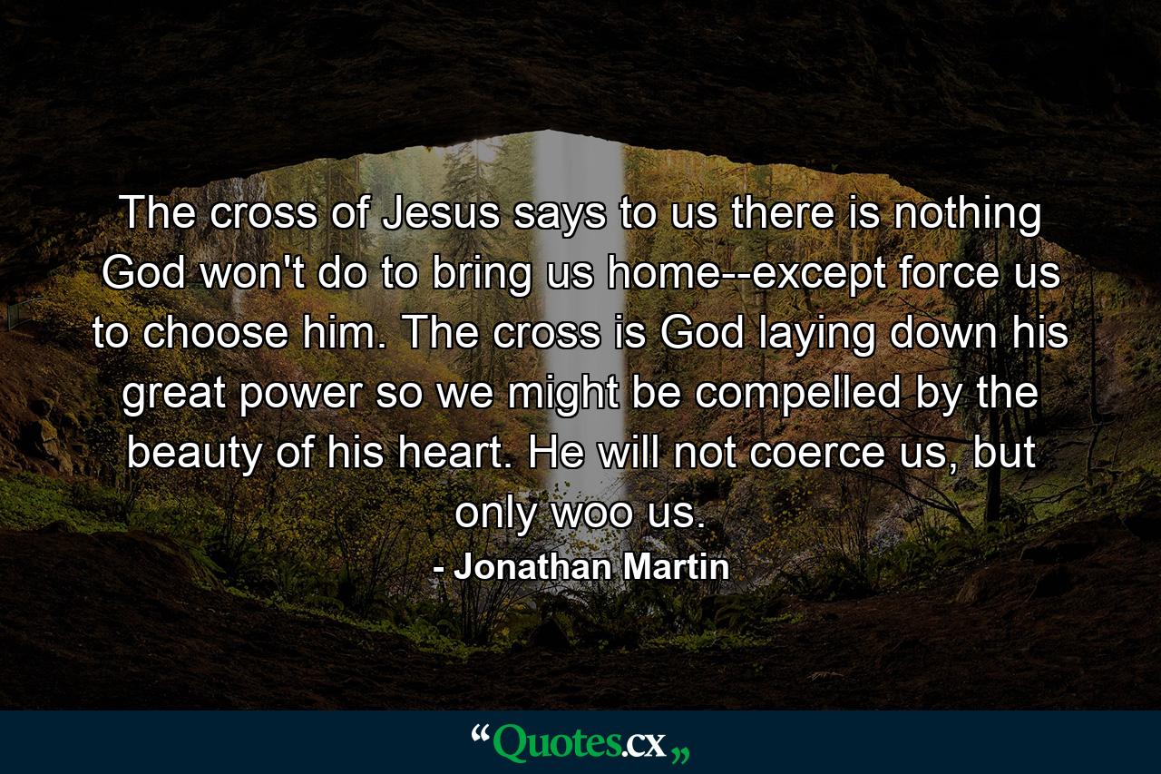 The cross of Jesus says to us there is nothing God won't do to bring us home--except force us to choose him. The cross is God laying down his great power so we might be compelled by the beauty of his heart. He will not coerce us, but only woo us. - Quote by Jonathan Martin