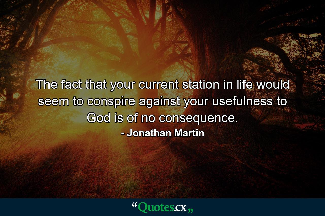 The fact that your current station in life would seem to conspire against your usefulness to God is of no consequence. - Quote by Jonathan Martin