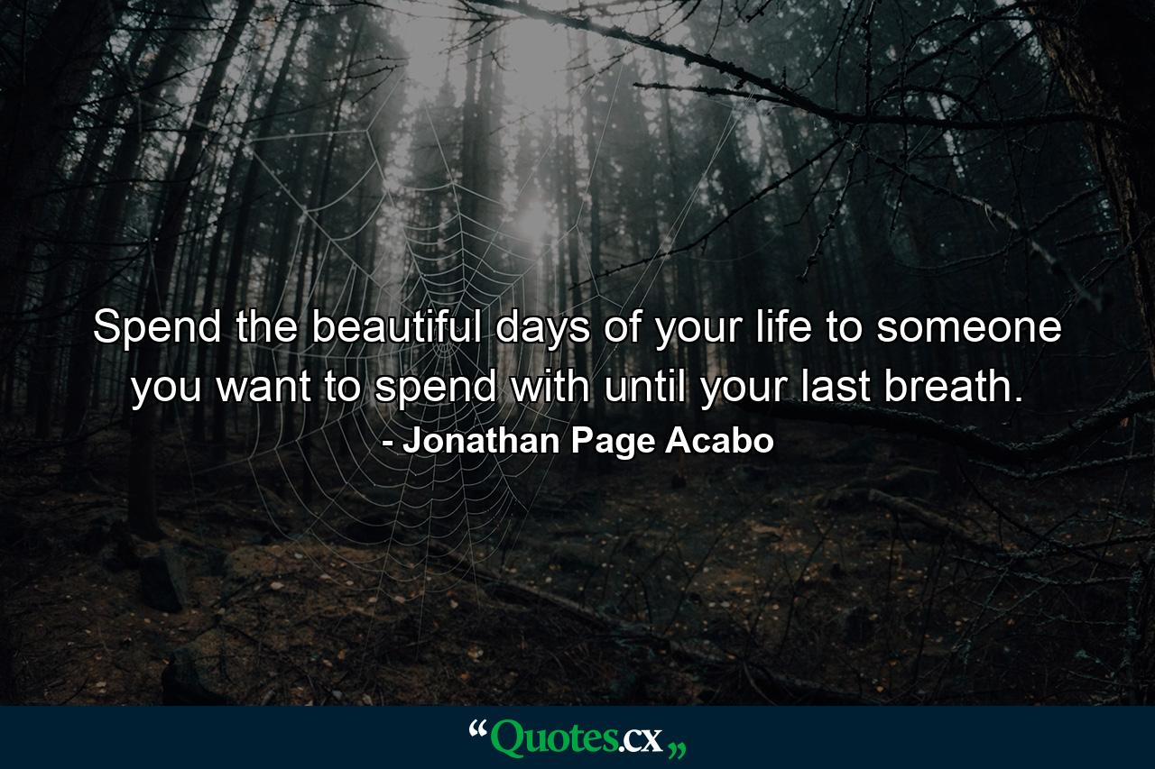 Spend the beautiful days of your life to someone you want to spend with until your last breath. - Quote by Jonathan Page Acabo