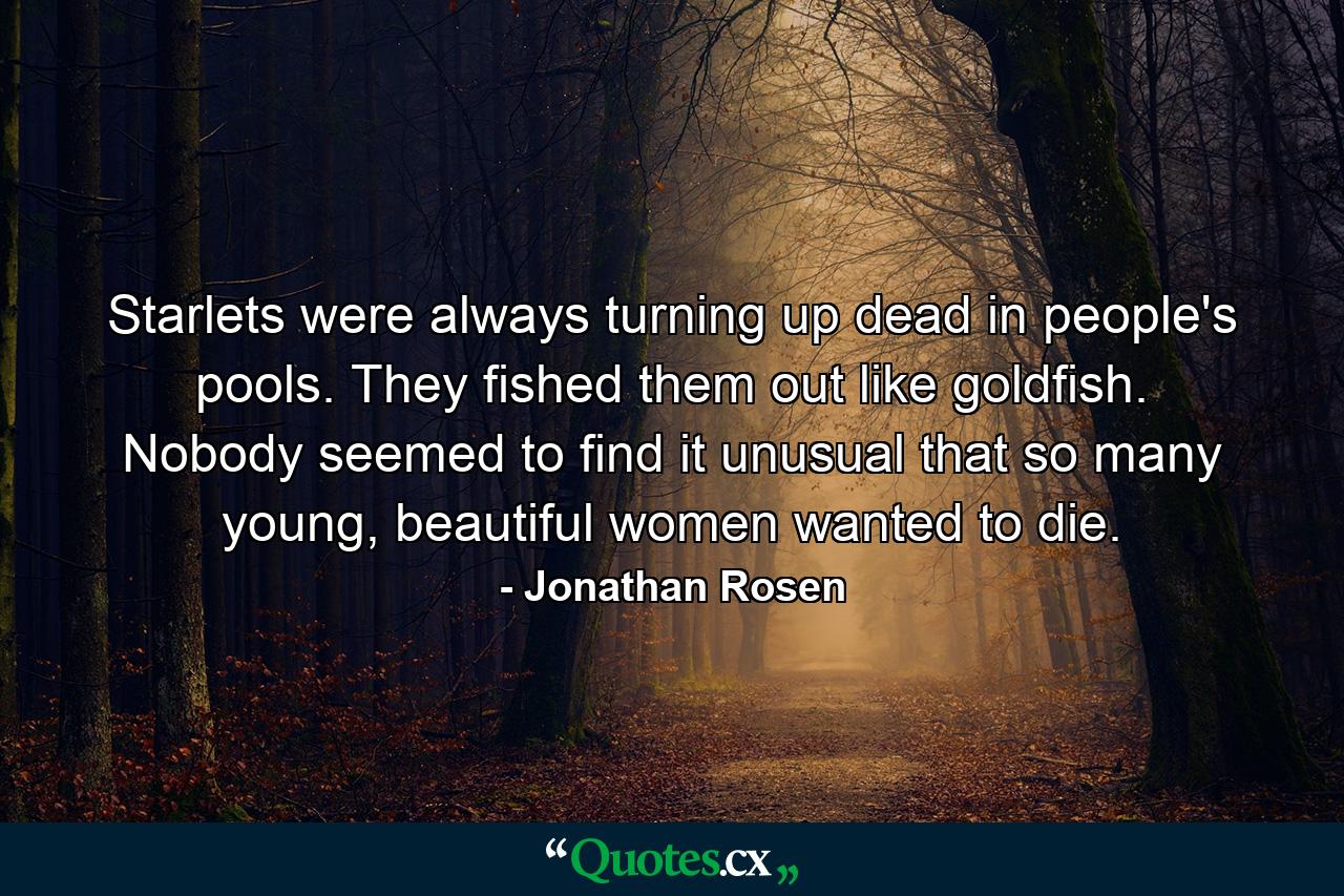 Starlets were always turning up dead in people's pools. They fished them out like goldfish. Nobody seemed to find it unusual that so many young, beautiful women wanted to die. - Quote by Jonathan Rosen