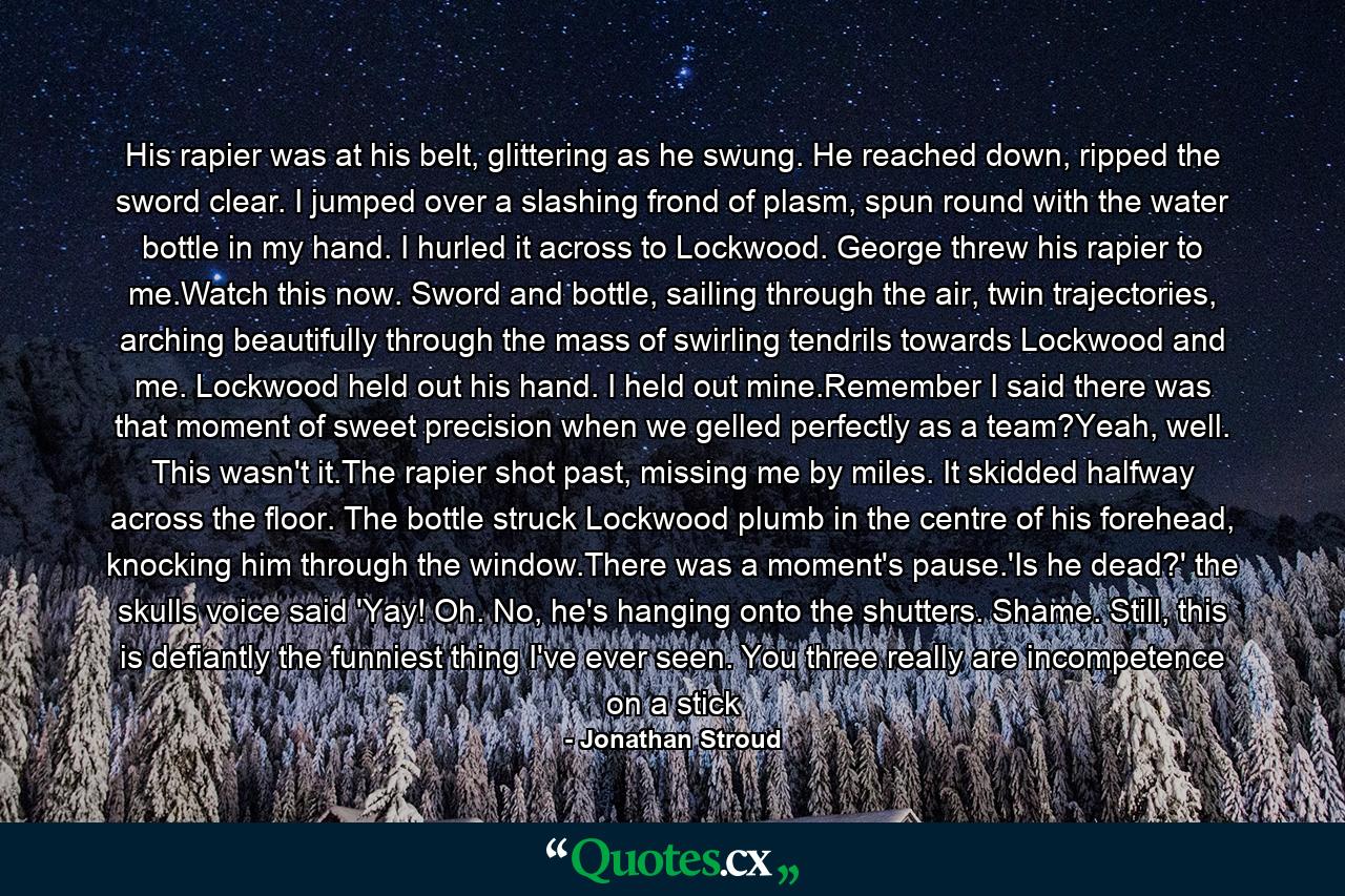 His rapier was at his belt, glittering as he swung. He reached down, ripped the sword clear. I jumped over a slashing frond of plasm, spun round with the water bottle in my hand. I hurled it across to Lockwood. George threw his rapier to me.Watch this now. Sword and bottle, sailing through the air, twin trajectories, arching beautifully through the mass of swirling tendrils towards Lockwood and me. Lockwood held out his hand. I held out mine.Remember I said there was that moment of sweet precision when we gelled perfectly as a team?Yeah, well. This wasn't it.The rapier shot past, missing me by miles. It skidded halfway across the floor. The bottle struck Lockwood plumb in the centre of his forehead, knocking him through the window.There was a moment's pause.'Is he dead?' the skulls voice said 'Yay! Oh. No, he's hanging onto the shutters. Shame. Still, this is defiantly the funniest thing I've ever seen. You three really are incompetence on a stick - Quote by Jonathan Stroud