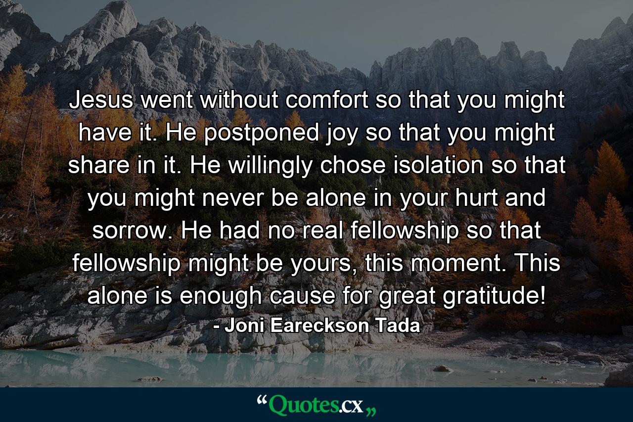 Jesus went without comfort so that you might have it. He postponed joy so that you might share in it. He willingly chose isolation so that you might never be alone in your hurt and sorrow. He had no real fellowship so that fellowship might be yours, this moment. This alone is enough cause for great gratitude! - Quote by Joni Eareckson Tada