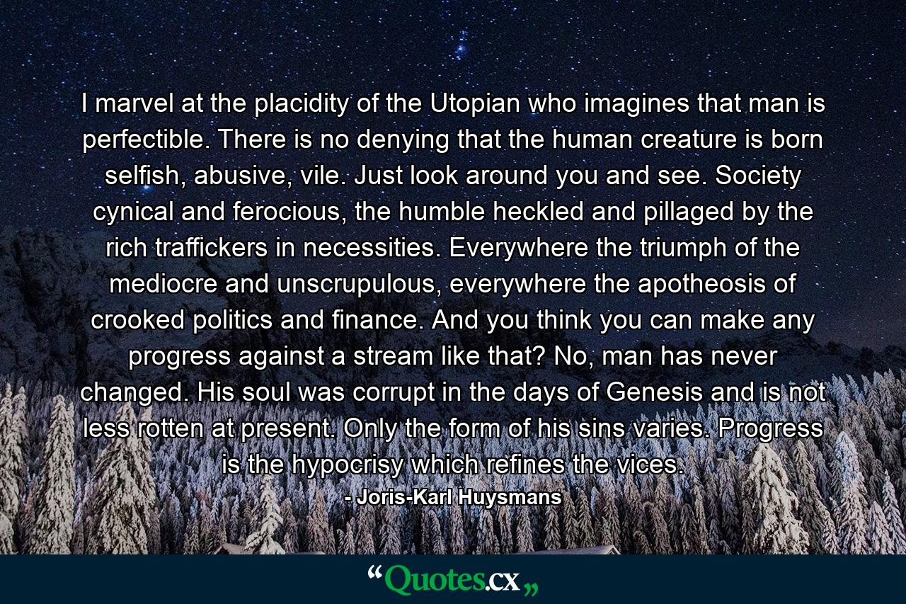 I marvel at the placidity of the Utopian who imagines that man is perfectible. There is no denying that the human creature is born selfish, abusive, vile. Just look around you and see. Society cynical and ferocious, the humble heckled and pillaged by the rich traffickers in necessities. Everywhere the triumph of the mediocre and unscrupulous, everywhere the apotheosis of crooked politics and finance. And you think you can make any progress against a stream like that? No, man has never changed. His soul was corrupt in the days of Genesis and is not less rotten at present. Only the form of his sins varies. Progress is the hypocrisy which refines the vices. - Quote by Joris-Karl Huysmans