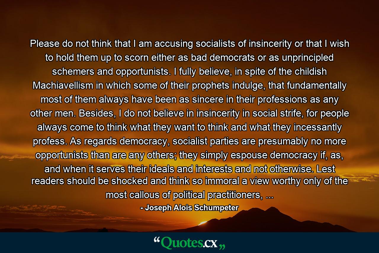 Please do not think that I am accusing socialists of insincerity or that I wish to hold them up to scorn either as bad democrats or as unprincipled schemers and opportunists. I fully believe, in spite of the childish Machiavellism in which some of their prophets indulge, that fundamentally most of them always have been as sincere in their professions as any other men. Besides, I do not believe in insincerity in social strife, for people always come to think what they want to think and what they incessantly profess. As regards democracy, socialist parties are presumably no more opportunists than are any others; they simply espouse democracy if, as, and when it serves their ideals and interests and not otherwise. Lest readers should be shocked and think so immoral a view worthy only of the most callous of political practitioners, ... - Quote by Joseph Alois Schumpeter