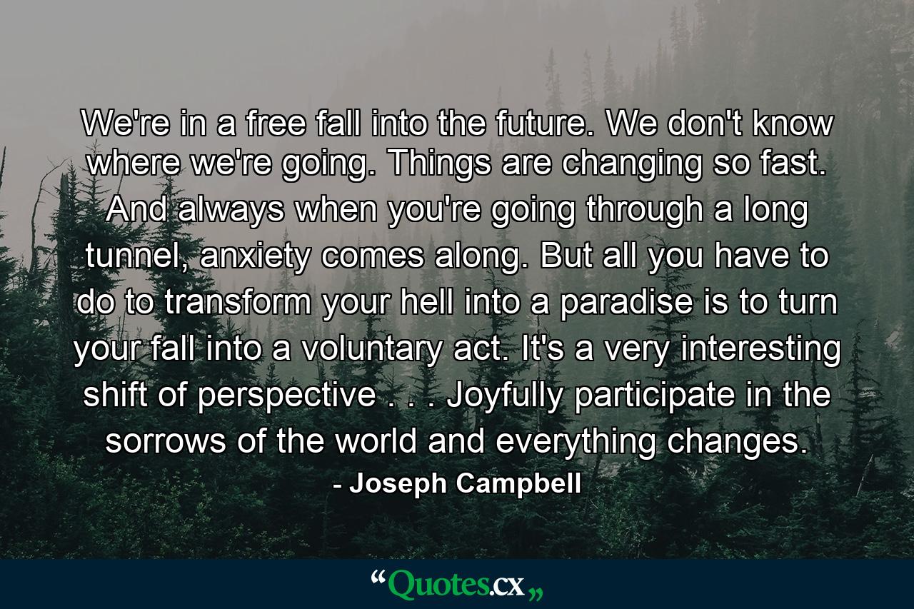 We're in a free fall into the future. We don't know where we're going. Things are changing so fast. And always when you're going through a long tunnel, anxiety comes along. But all you have to do to transform your hell into a paradise is to turn your fall into a voluntary act. It's a very interesting shift of perspective . . . Joyfully participate in the sorrows of the world and everything changes. - Quote by Joseph Campbell