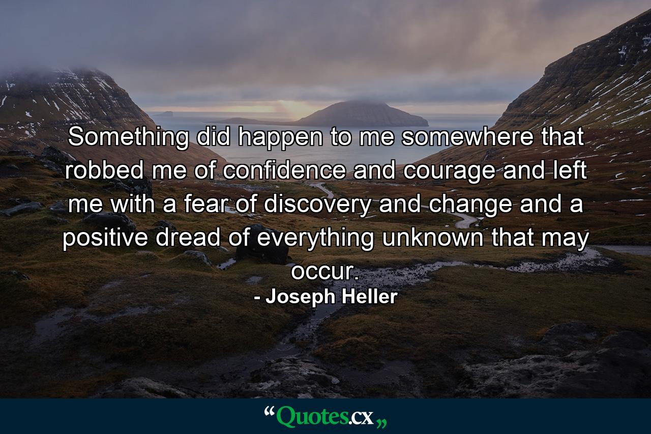 Something did happen to me somewhere that robbed me of confidence and courage and left me with a fear of discovery and change and a positive dread of everything unknown that may occur. - Quote by Joseph Heller