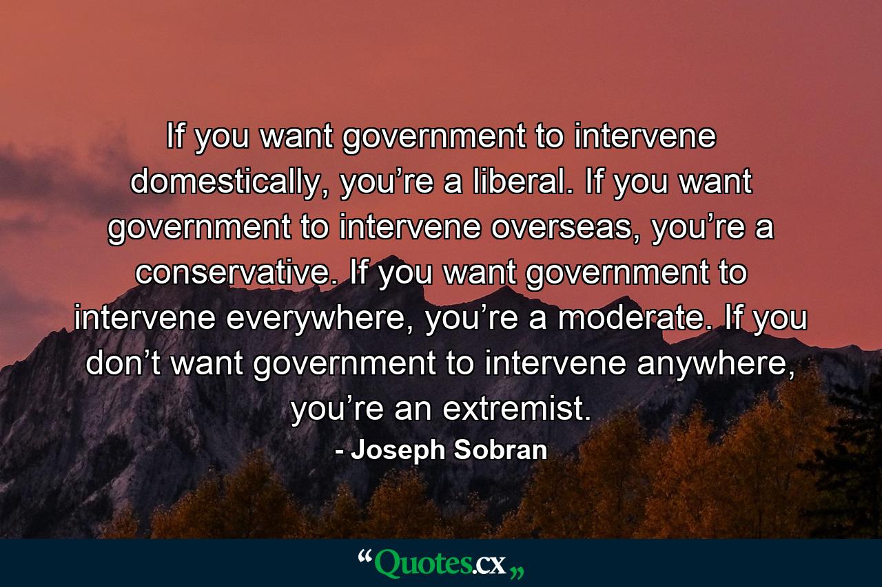 If you want government to intervene domestically, you’re a liberal. If you want government to intervene overseas, you’re a conservative. If you want government to intervene everywhere, you’re a moderate. If you don’t want government to intervene anywhere, you’re an extremist. - Quote by Joseph Sobran