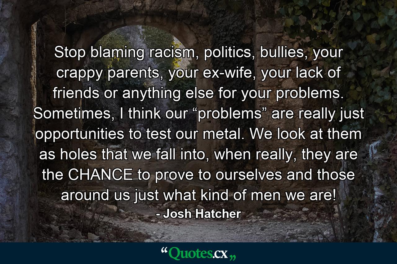 Stop blaming racism, politics, bullies, your crappy parents, your ex-wife, your lack of friends or anything else for your problems. Sometimes, I think our “problems” are really just opportunities to test our metal. We look at them as holes that we fall into, when really, they are the CHANCE to prove to ourselves and those around us just what kind of men we are! - Quote by Josh Hatcher