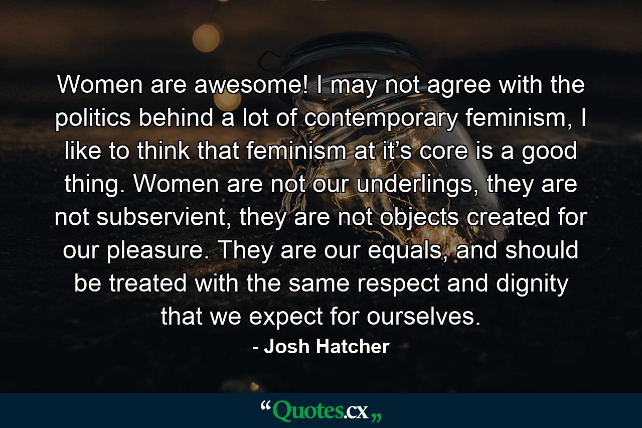 Women are awesome! I may not agree with the politics behind a lot of contemporary feminism, I like to think that feminism at it’s core is a good thing. Women are not our underlings, they are not subservient, they are not objects created for our pleasure. They are our equals, and should be treated with the same respect and dignity that we expect for ourselves. - Quote by Josh Hatcher