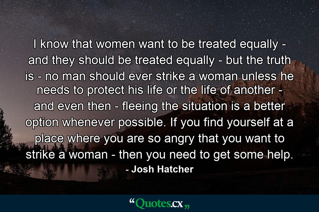 I know that women want to be treated equally - and they should be treated equally - but the truth is - no man should ever strike a woman unless he needs to protect his life or the life of another - and even then - fleeing the situation is a better option whenever possible. If you find yourself at a place where you are so angry that you want to strike a woman - then you need to get some help. - Quote by Josh Hatcher