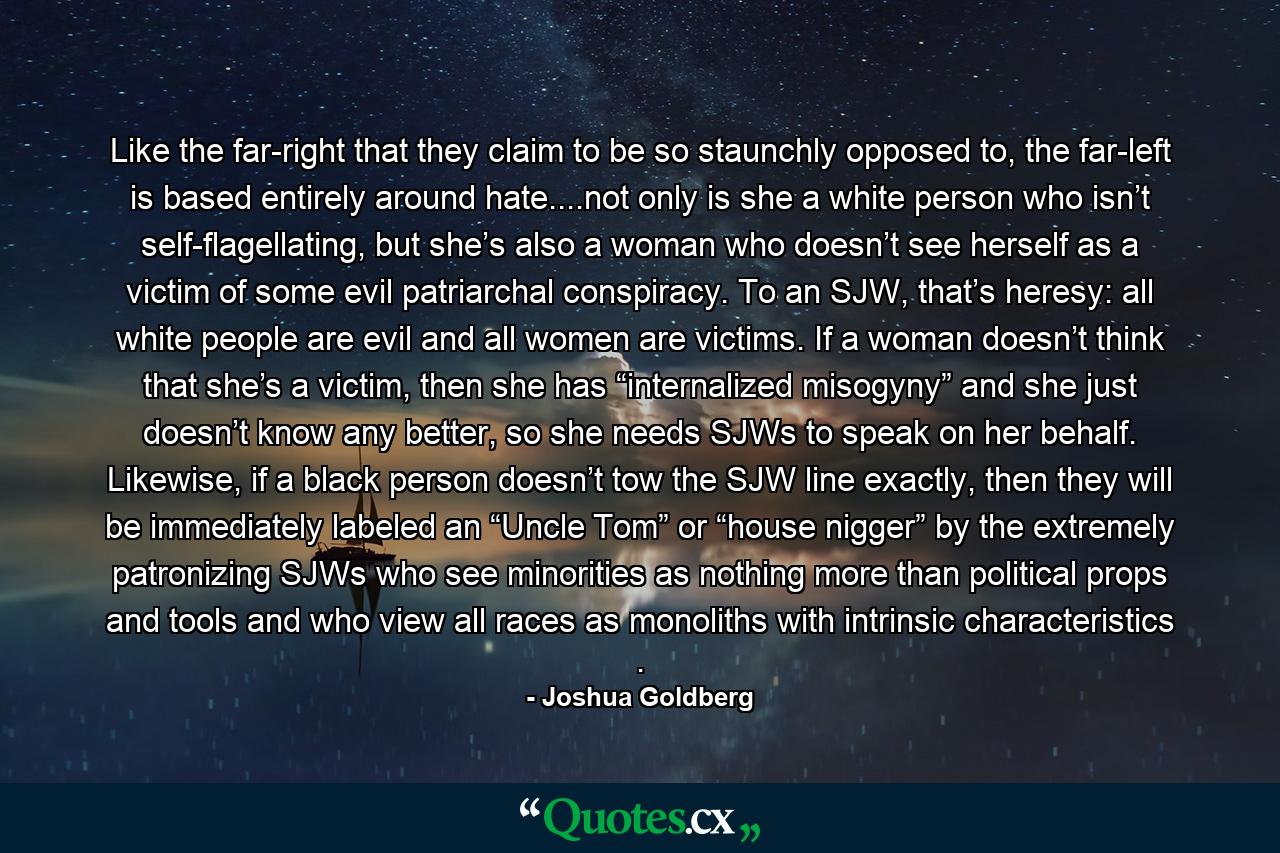 Like the far-right that they claim to be so staunchly opposed to, the far-left is based entirely around hate....not only is she a white person who isn’t self-flagellating, but she’s also a woman who doesn’t see herself as a victim of some evil patriarchal conspiracy. To an SJW, that’s heresy: all white people are evil and all women are victims. If a woman doesn’t think that she’s a victim, then she has “internalized misogyny” and she just doesn’t know any better, so she needs SJWs to speak on her behalf. Likewise, if a black person doesn’t tow the SJW line exactly, then they will be immediately labeled an “Uncle Tom” or “house nigger” by the extremely patronizing SJWs who see minorities as nothing more than political props and tools and who view all races as monoliths with intrinsic characteristics . - Quote by Joshua Goldberg