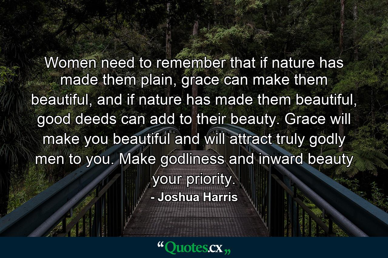 Women need to remember that if nature has made them plain, grace can make them beautiful, and if nature has made them beautiful, good deeds can add to their beauty. Grace will make you beautiful and will attract truly godly men to you. Make godliness and inward beauty your priority. - Quote by Joshua Harris