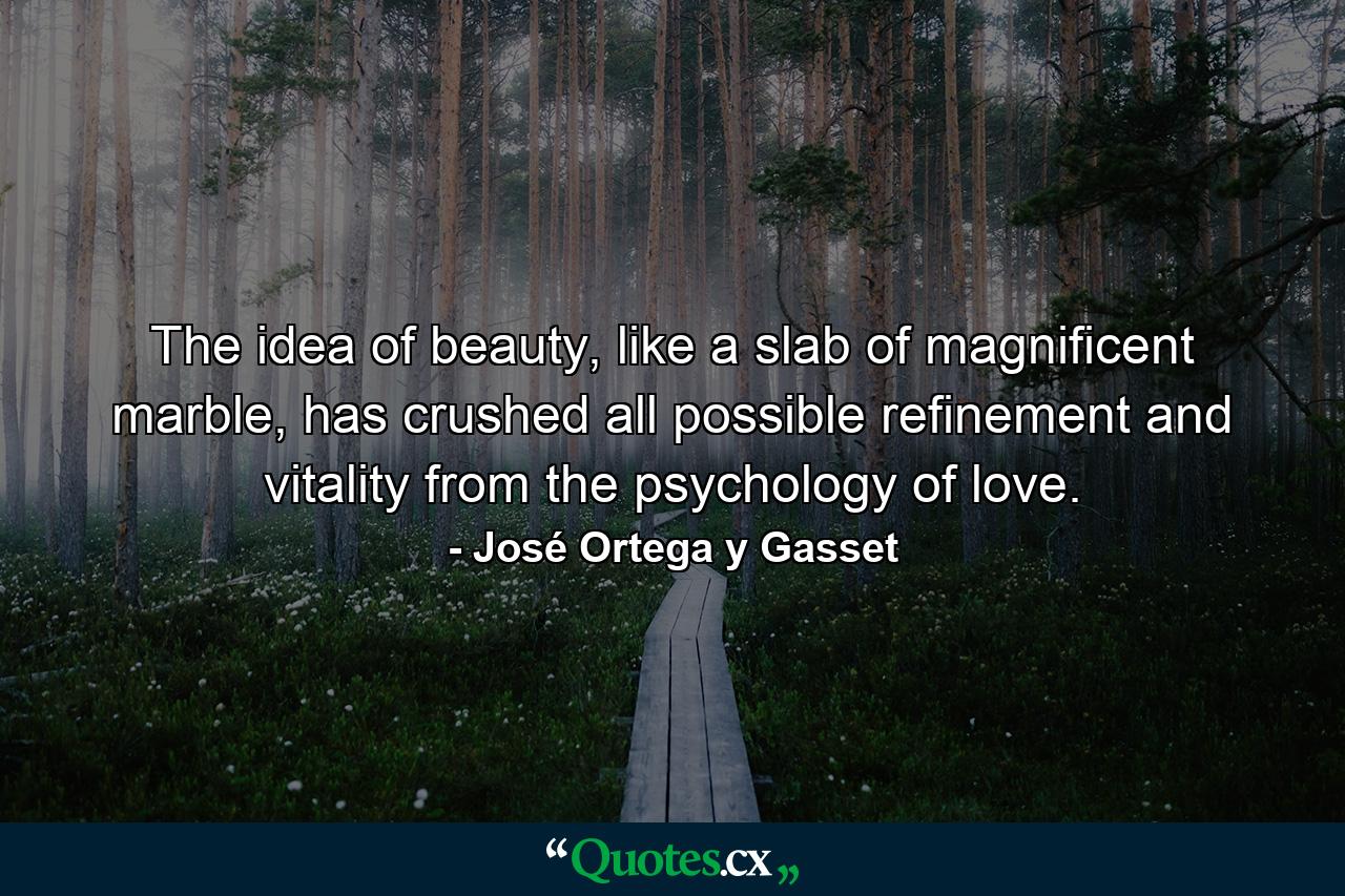 The idea of beauty, like a slab of magnificent marble, has crushed all possible refinement and vitality from the psychology of love. - Quote by José Ortega y Gasset