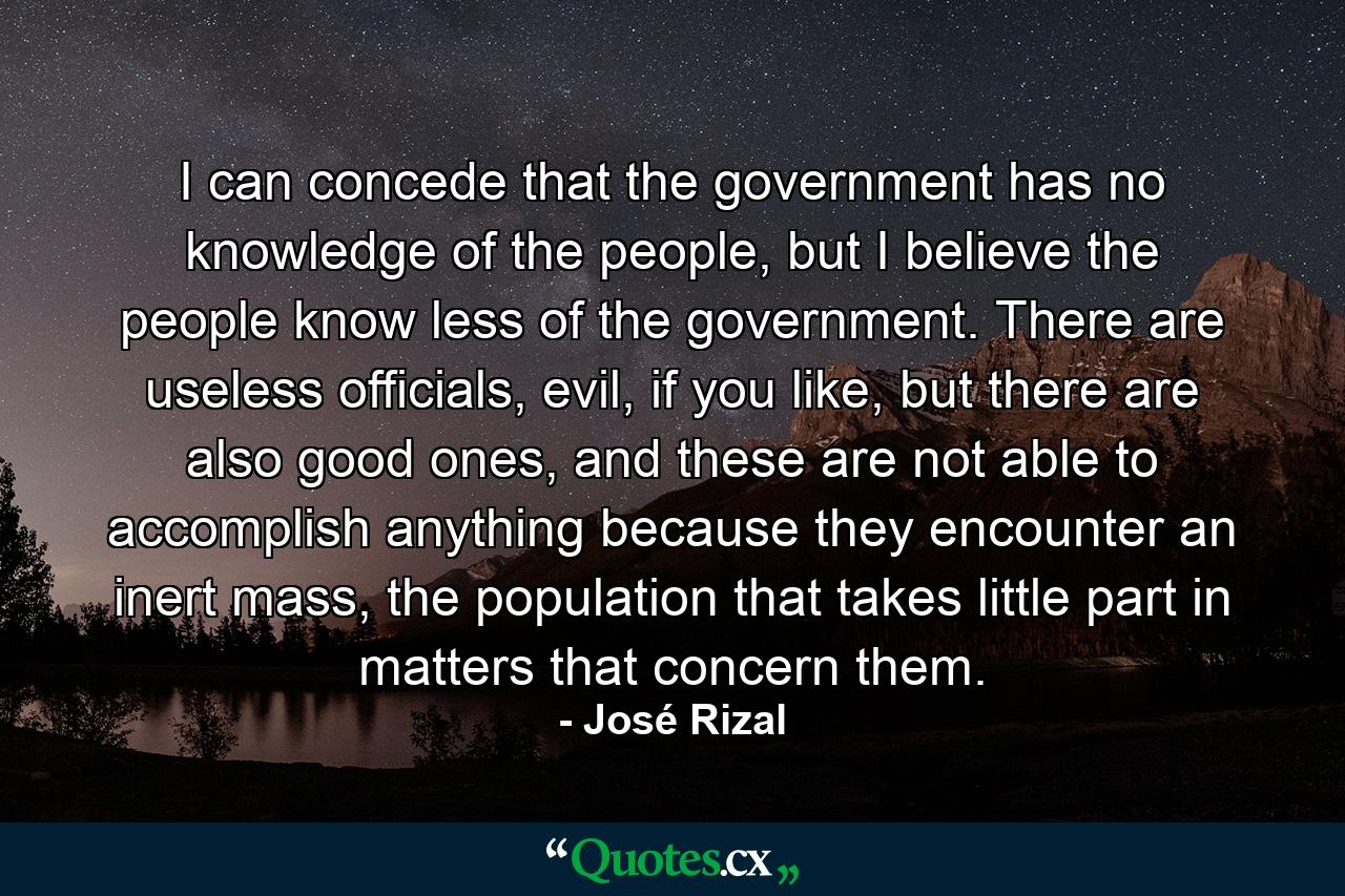 I can concede that the government has no knowledge of the people, but I believe the people know less of the government. There are useless officials, evil, if you like, but there are also good ones, and these are not able to accomplish anything because they encounter an inert mass, the population that takes little part in matters that concern them. - Quote by José Rizal