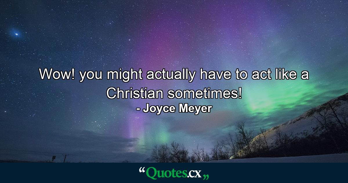 Wow! you might actually have to act like a Christian sometimes! - Quote by Joyce Meyer