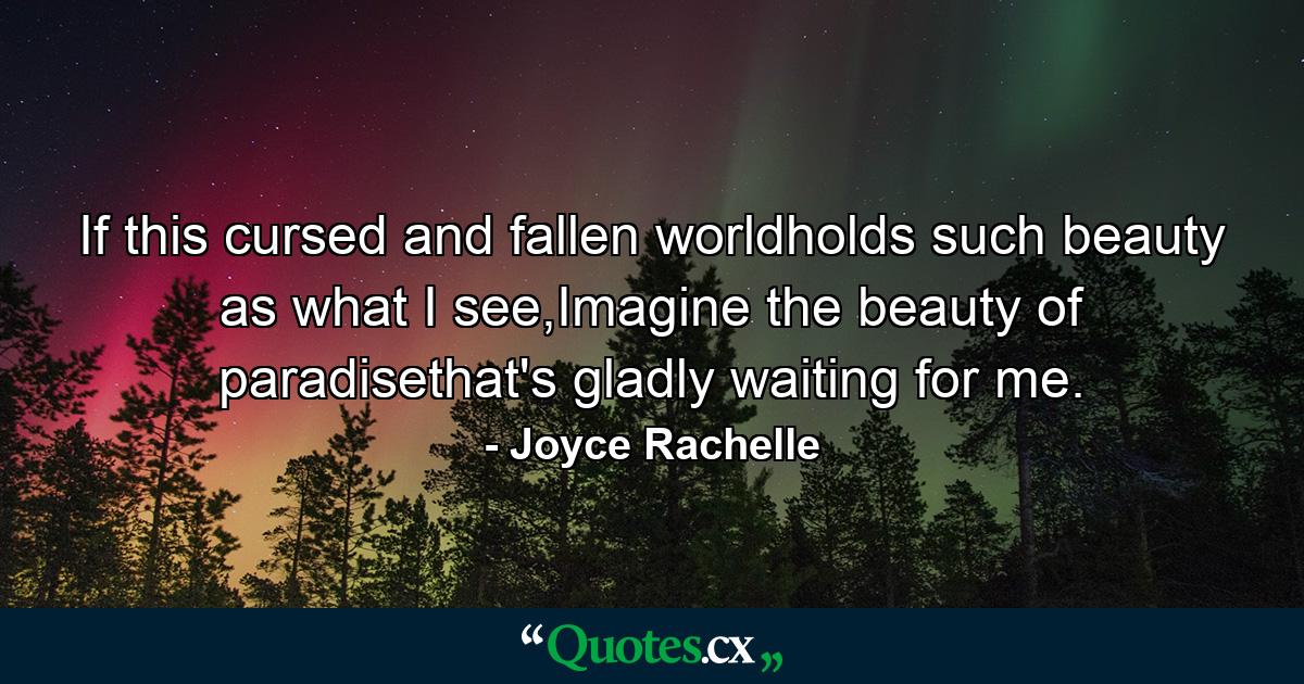 If this cursed and fallen worldholds such beauty as what I see,Imagine the beauty of paradisethat's gladly waiting for me. - Quote by Joyce Rachelle