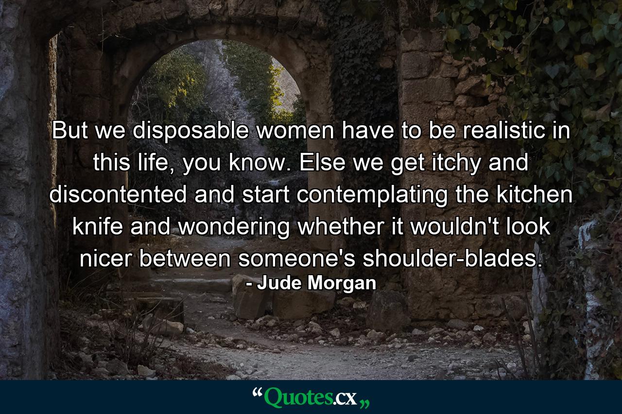 But we disposable women have to be realistic in this life, you know. Else we get itchy and discontented and start contemplating the kitchen knife and wondering whether it wouldn't look nicer between someone's shoulder-blades. - Quote by Jude Morgan