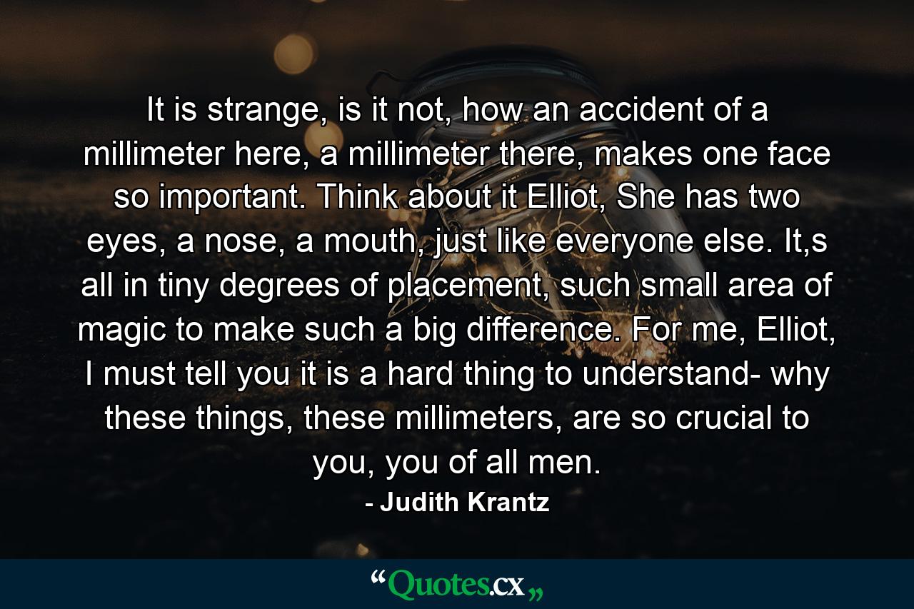 It is strange, is it not, how an accident of a millimeter here, a millimeter there, makes one face so important. Think about it Elliot, She has two eyes, a nose, a mouth, just like everyone else. It,s all in tiny degrees of placement, such small area of magic to make such a big difference. For me, Elliot, I must tell you it is a hard thing to understand- why these things, these millimeters, are so crucial to you, you of all men. - Quote by Judith Krantz