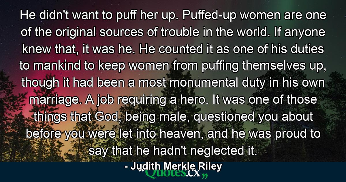 He didn't want to puff her up. Puffed-up women are one of the original sources of trouble in the world. If anyone knew that, it was he. He counted it as one of his duties to mankind to keep women from puffing themselves up, though it had been a most monumental duty in his own marriage. A job requiring a hero. It was one of those things that God, being male, questioned you about before you were let into heaven, and he was proud to say that he hadn't neglected it. - Quote by Judith Merkle Riley