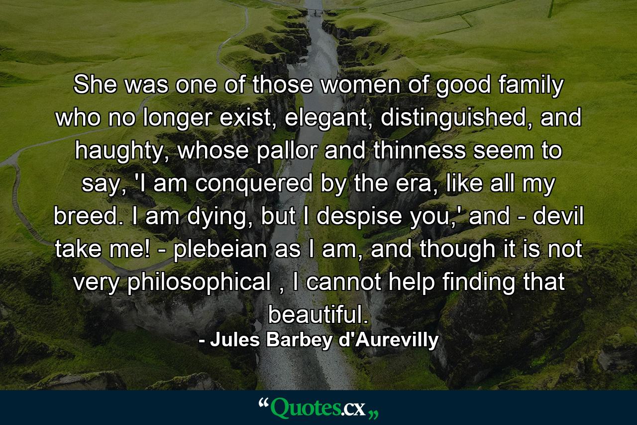 She was one of those women of good family who no longer exist, elegant, distinguished, and haughty, whose pallor and thinness seem to say, 'I am conquered by the era, like all my breed. I am dying, but I despise you,' and - devil take me! - plebeian as I am, and though it is not very philosophical , I cannot help finding that beautiful. - Quote by Jules Barbey d'Aurevilly