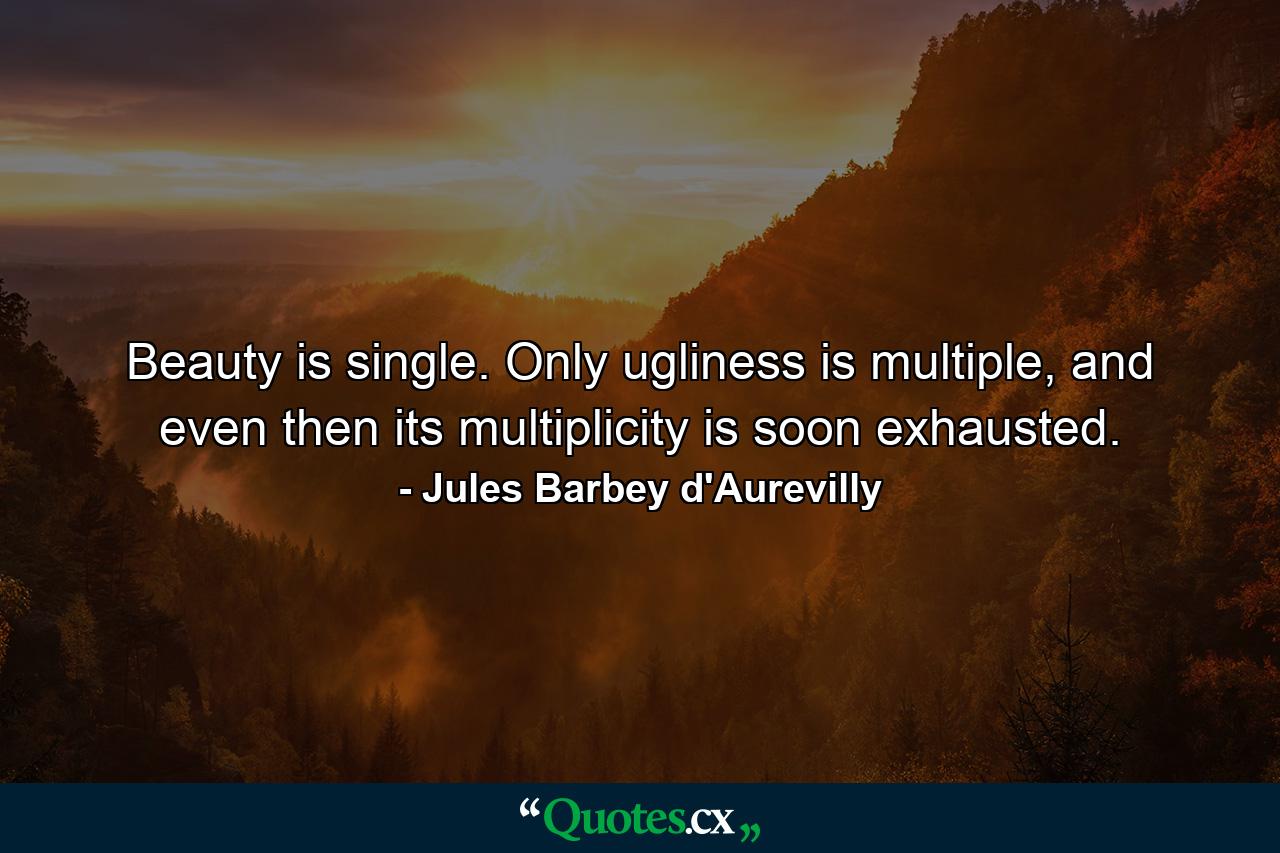 Beauty is single. Only ugliness is multiple, and even then its multiplicity is soon exhausted. - Quote by Jules Barbey d'Aurevilly