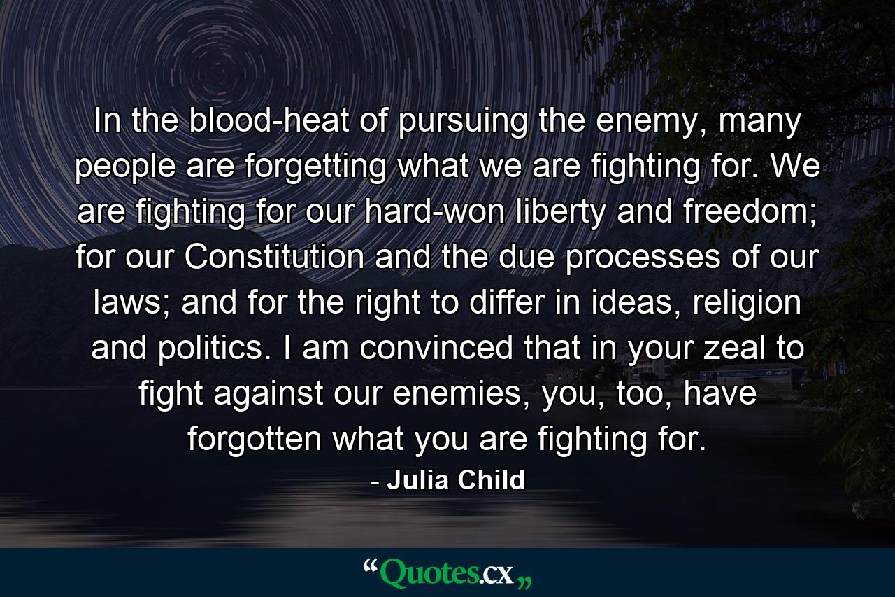 In the blood-heat of pursuing the enemy, many people are forgetting what we are fighting for. We are fighting for our hard-won liberty and freedom; for our Constitution and the due processes of our laws; and for the right to differ in ideas, religion and politics. I am convinced that in your zeal to fight against our enemies, you, too, have forgotten what you are fighting for. - Quote by Julia Child