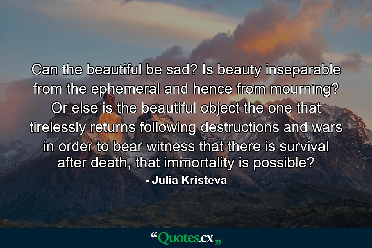 Can the beautiful be sad? Is beauty inseparable from the ephemeral and hence from mourning? Or else is the beautiful object the one that tirelessly returns following destructions and wars in order to bear witness that there is survival after death, that immortality is possible? - Quote by Julia Kristeva