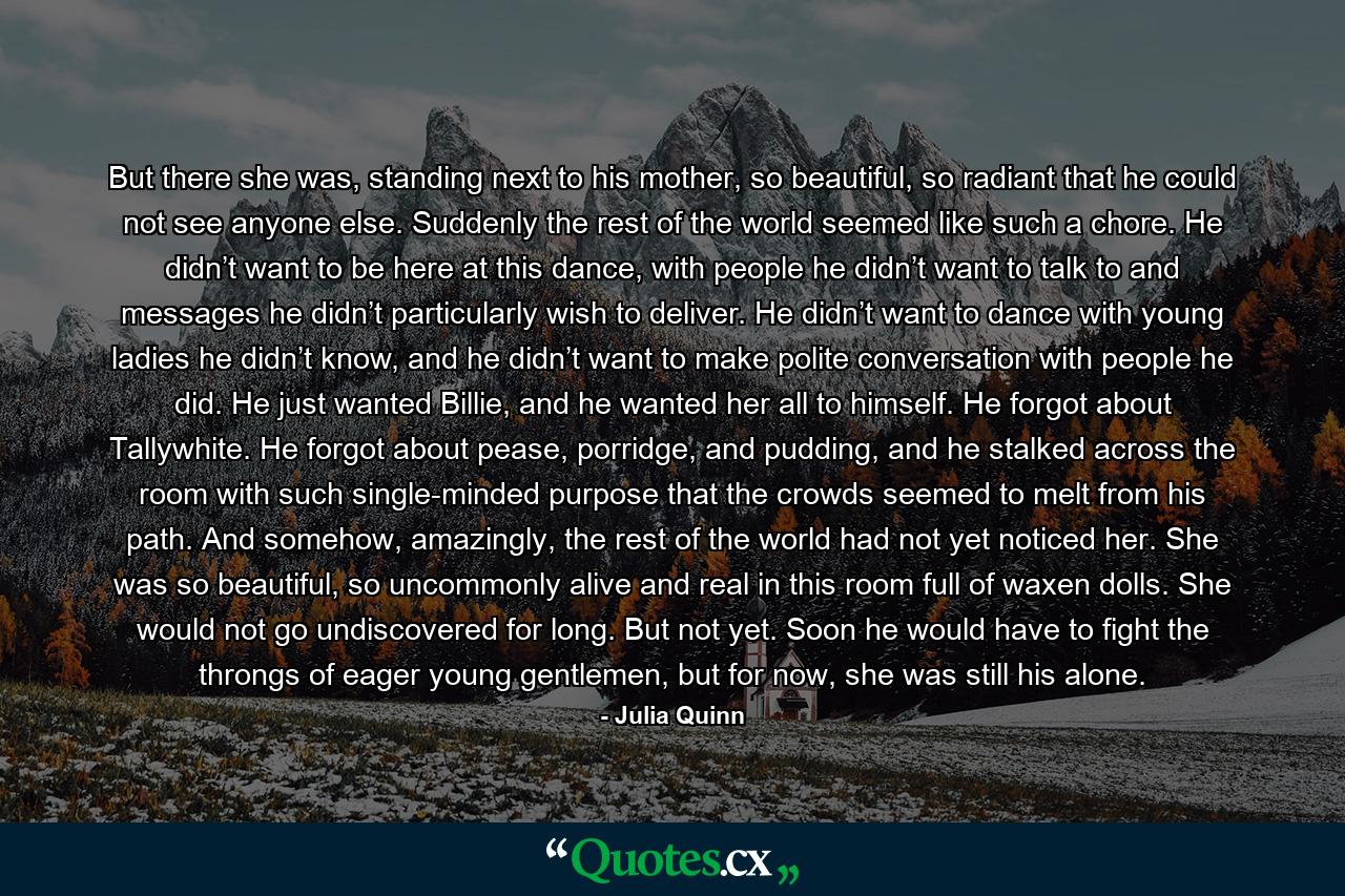 But there she was, standing next to his mother, so beautiful, so radiant that he could not see anyone else. Suddenly the rest of the world seemed like such a chore. He didn’t want to be here at this dance, with people he didn’t want to talk to and messages he didn’t particularly wish to deliver. He didn’t want to dance with young ladies he didn’t know, and he didn’t want to make polite conversation with people he did. He just wanted Billie, and he wanted her all to himself. He forgot about Tallywhite. He forgot about pease, porridge, and pudding, and he stalked across the room with such single-minded purpose that the crowds seemed to melt from his path. And somehow, amazingly, the rest of the world had not yet noticed her. She was so beautiful, so uncommonly alive and real in this room full of waxen dolls. She would not go undiscovered for long. But not yet. Soon he would have to fight the throngs of eager young gentlemen, but for now, she was still his alone. - Quote by Julia Quinn