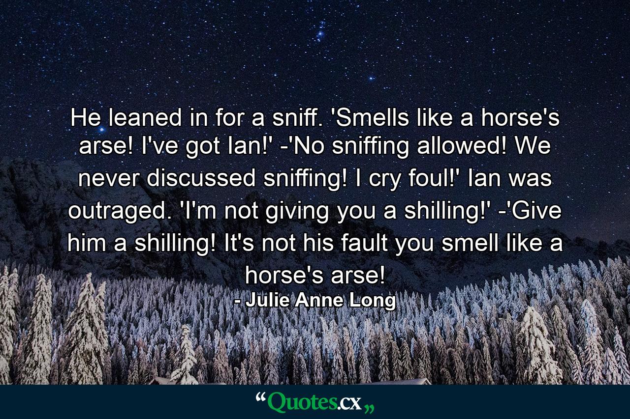 He leaned in for a sniff. 'Smells like a horse's arse! I've got Ian!' -'No sniffing allowed! We never discussed sniffing! I cry foul!' Ian was outraged. 'I'm not giving you a shilling!' -'Give him a shilling! It's not his fault you smell like a horse's arse! - Quote by Julie Anne Long