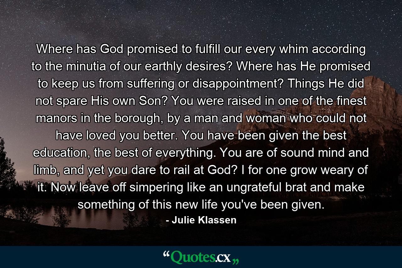 Where has God promised to fulfill our every whim according to the minutia of our earthly desires? Where has He promised to keep us from suffering or disappointment? Things He did not spare His own Son? You were raised in one of the finest manors in the borough, by a man and woman who could not have loved you better. You have been given the best education, the best of everything. You are of sound mind and limb, and yet you dare to rail at God? I for one grow weary of it. Now leave off simpering like an ungrateful brat and make something of this new life you've been given. - Quote by Julie Klassen