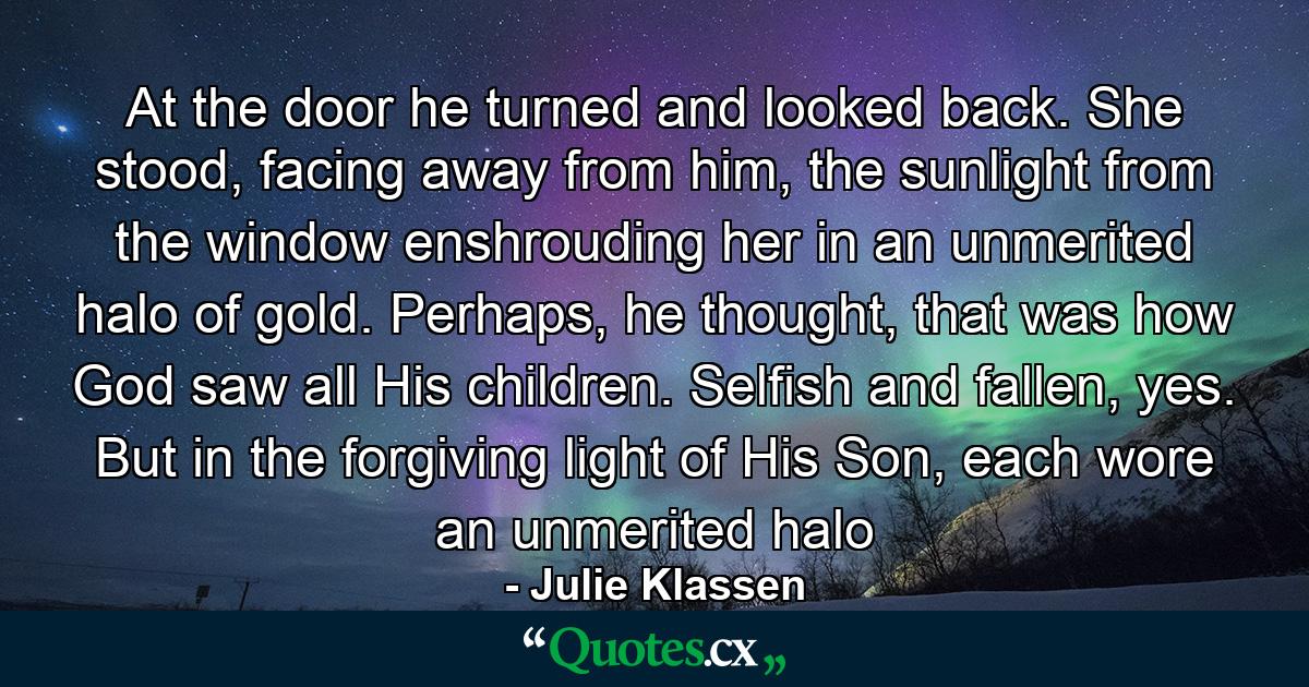 At the door he turned and looked back. She stood, facing away from him, the sunlight from the window enshrouding her in an unmerited halo of gold. Perhaps, he thought, that was how God saw all His children. Selfish and fallen, yes. But in the forgiving light of His Son, each wore an unmerited halo - Quote by Julie Klassen