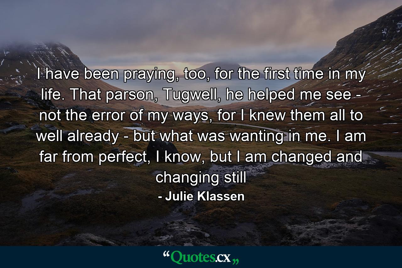 I have been praying, too, for the first time in my life. That parson, Tugwell, he helped me see - not the error of my ways, for I knew them all to well already - but what was wanting in me. I am far from perfect, I know, but I am changed and changing still - Quote by Julie Klassen