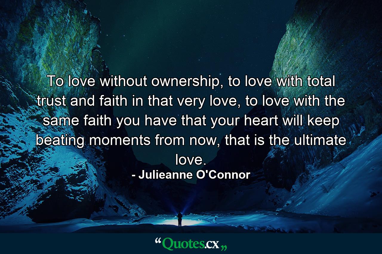 To love without ownership, to love with total trust and faith in that very love, to love with the same faith you have that your heart will keep beating moments from now, that is the ultimate love. - Quote by Julieanne O'Connor